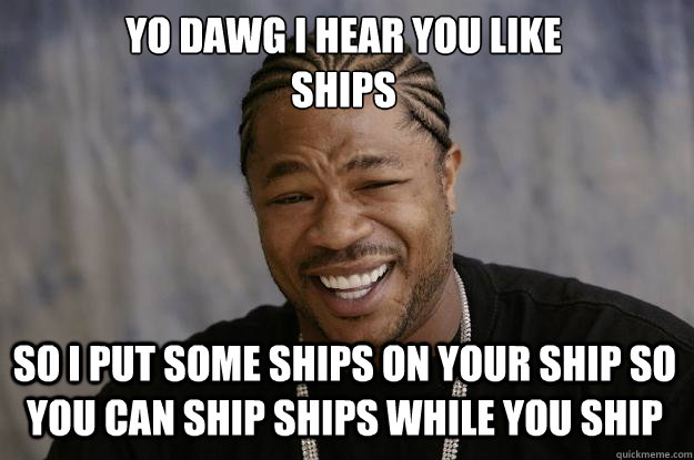 YO DAWG I HEAR YOU LIKE 
SHIPS SO I PUT SOME SHIPS ON YOUR SHIP SO YOU CAN SHIP SHIPS WHILE YOU SHIP - YO DAWG I HEAR YOU LIKE 
SHIPS SO I PUT SOME SHIPS ON YOUR SHIP SO YOU CAN SHIP SHIPS WHILE YOU SHIP  Xzibit meme