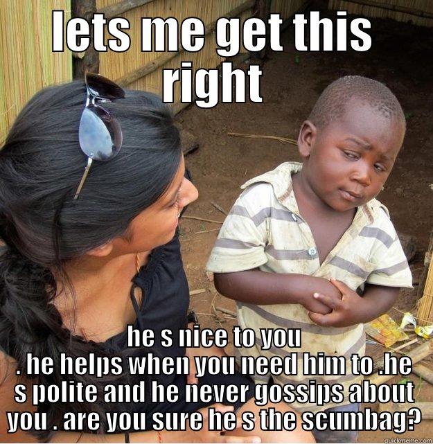 LETS ME GET THIS RIGHT HE S NICE TO YOU . HE HELPS WHEN YOU NEED HIM TO .HE S POLITE AND HE NEVER GOSSIPS ABOUT YOU . ARE YOU SURE HE S THE SCUMBAG? Skeptical Third World Kid