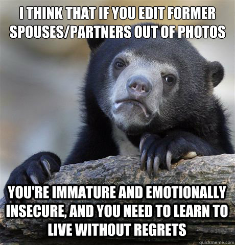 I THINK THAT IF YOU EDIT FORMER SPOUSES/PARTNERS OUT OF PHOTOS YOU'RE IMMATURE AND EMOTIONALLY INSECURE, AND YOU NEED TO LEARN TO LIVE WITHOUT REGRETS - I THINK THAT IF YOU EDIT FORMER SPOUSES/PARTNERS OUT OF PHOTOS YOU'RE IMMATURE AND EMOTIONALLY INSECURE, AND YOU NEED TO LEARN TO LIVE WITHOUT REGRETS  Confession Bear