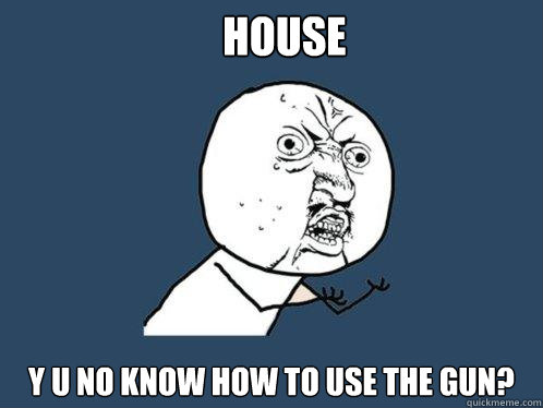 House Y U NO know how to use the gun?  Y U No