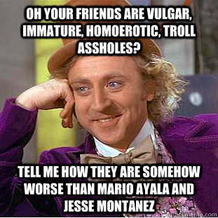 Oh your friends are vulgar, immature, homoerotic, troll assholes? Tell me how they are somehow worse than Mario Ayala and Jesse Montanez  Condescending Wonka