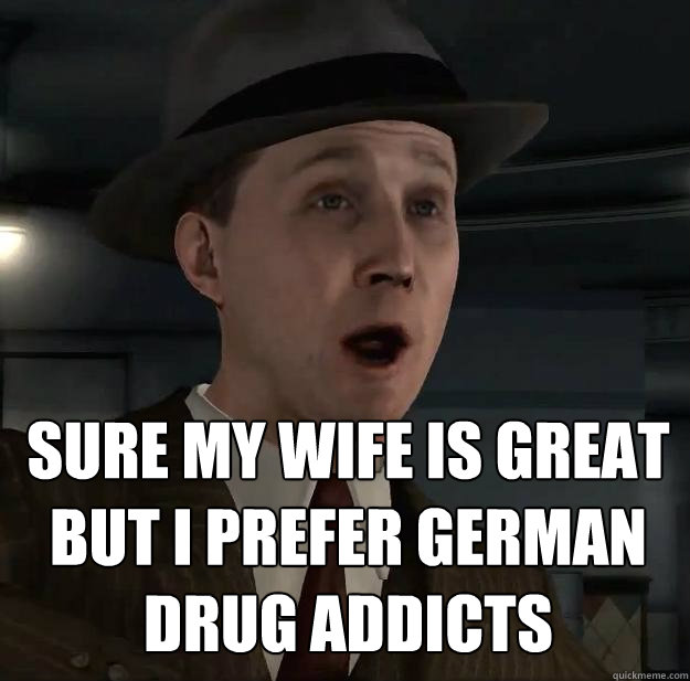 sure my wife is great
but i prefer german
drug addicts  