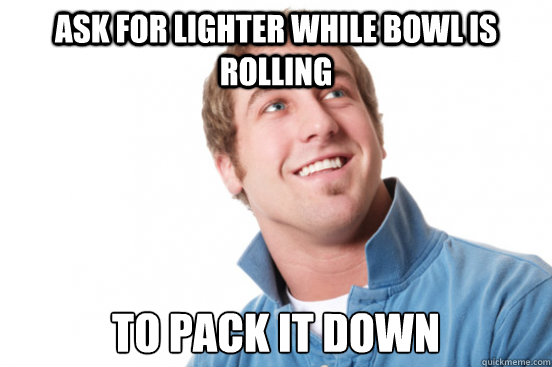 Ask For lighter While Bowl is rolling to pack it down - Ask For lighter While Bowl is rolling to pack it down  Misc