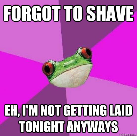 forgot to shave eh, i'm not getting laid tonight anyways  Foul bachlorette frog