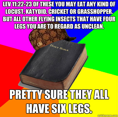 Lev 11:22-23 Of these you may eat any kind of locust, katydid, cricket or grasshopper. But all other flying insects that have four legs you are to regard as unclean. Pretty sure they all have six legs. - Lev 11:22-23 Of these you may eat any kind of locust, katydid, cricket or grasshopper. But all other flying insects that have four legs you are to regard as unclean. Pretty sure they all have six legs.  Scumbag Bible