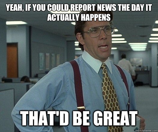 Yeah, if you could report news the day it actually happens That'd be great  Lumbergh