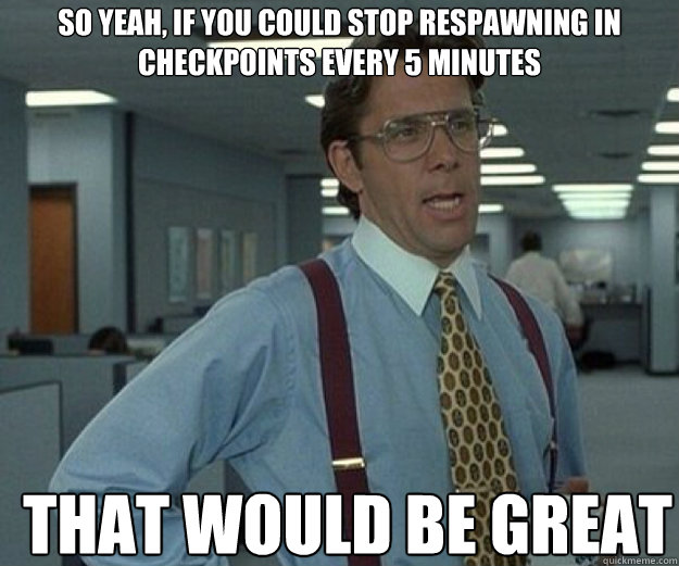So yeah, if you could stop respawning in checkpoints every 5 minutes THAT WOULD BE GREAT  that would be great