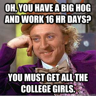 Oh, You have a big hog and work 16 hr days? You must get all the college girls.  Creepy Wonka