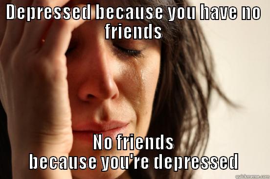 DEPRESSED BECAUSE YOU HAVE NO FRIENDS NO FRIENDS BECAUSE YOU'RE DEPRESSED First World Problems