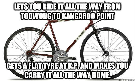 Lets you ride it all the way from Toowong to Kangaroo Point Gets a flat tyre at K.P. and makes you carry it all the way home. - Lets you ride it all the way from Toowong to Kangaroo Point Gets a flat tyre at K.P. and makes you carry it all the way home.  Misc