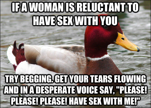 If a woman is reluctant to have sex with you Try begging. Get your tears flowing and in a desperate voice say, 