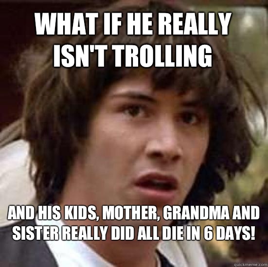 what if he really isn't trolling And his kids, mother, grandma and sister really did all die in 6 days!
  conspiracy keanu