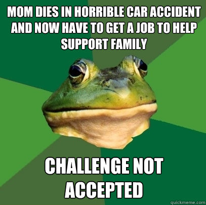 mom dies in horrible car accident and now have to get a job to help support family Challenge not accepted  Foul Bachelor Frog