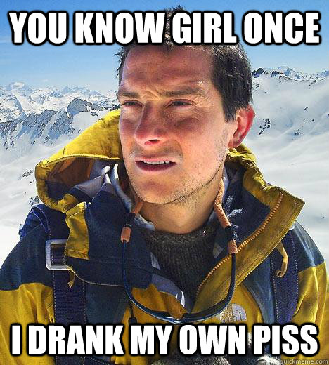 You know girl once I drank my own piss  Bear Grylls