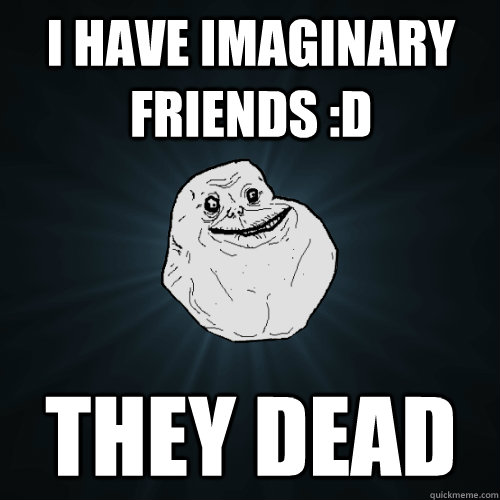 I have imaginary friends :D They Dead  Forever Alone