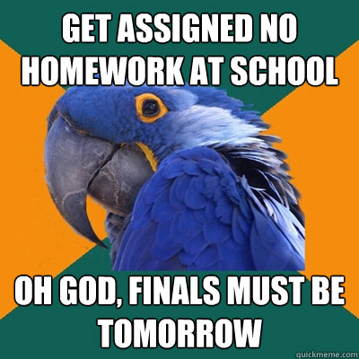 get assigned no homework at school Oh god, finals must be tomorrow  Paranoid Parrot