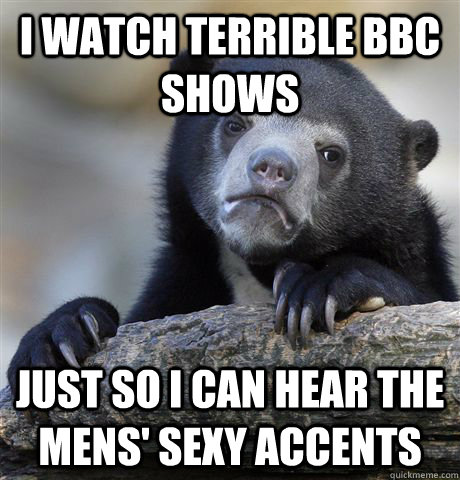 I watch terrible BBC shows Just so I can hear the mens' sexy accents  Confession Bear