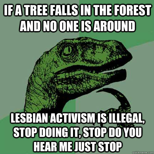 if a tree falls in the forest and no one is around lesbian activism is illegal, stop doing it, stop do you hear me just stop - if a tree falls in the forest and no one is around lesbian activism is illegal, stop doing it, stop do you hear me just stop  Philosoraptor