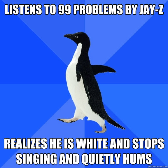 Listens to 99 problems by Jay-Z realizes he is white and stops singing and quietly hums  Socially Awkward Penguin