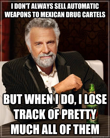 I don't always sell automatic weapons to Mexican drug cartels but when i do, I lose track of pretty much all of them - I don't always sell automatic weapons to Mexican drug cartels but when i do, I lose track of pretty much all of them  The Most Interesting Man In The World