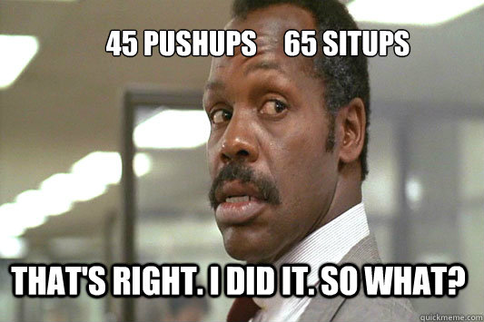 45 pushups     65 situps That's right. I did it. So what? - 45 pushups     65 situps That's right. I did it. So what?  Danny Glover Lethal Weapon