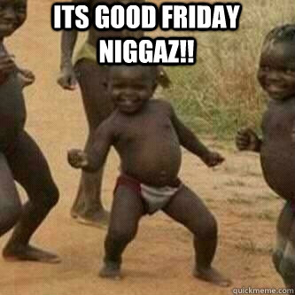 Its Good Friday Niggaz!!   Its friday niggas