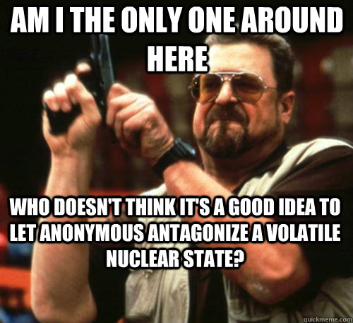 Am i the only one around here WHO DOESN'T THINK IT'S A GOOD IDEA TO LET ANONYMOUS ANTAGONIZE A VOLATILE NUCLEAR STATE?  - Am i the only one around here WHO DOESN'T THINK IT'S A GOOD IDEA TO LET ANONYMOUS ANTAGONIZE A VOLATILE NUCLEAR STATE?   Am I The Only One Around Here