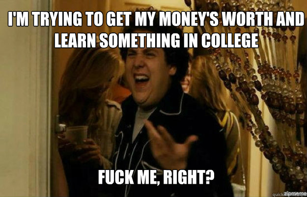 I'm trying to get my money's worth and learn something in college FUCK ME, RIGHT?  fuck me right