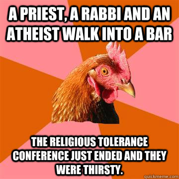 A priest, a rabbi and an atheist walk into a bar The religious tolerance conference just ended and they were thirsty.  Anti-Joke Chicken
