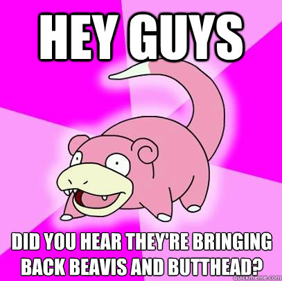 Hey guys Did you hear they're bringing back beavis and butthead?  Slowpoke