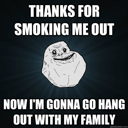 Thanks for smoking me out now I'm gonna go hang out with my family - Thanks for smoking me out now I'm gonna go hang out with my family  Forever Alone