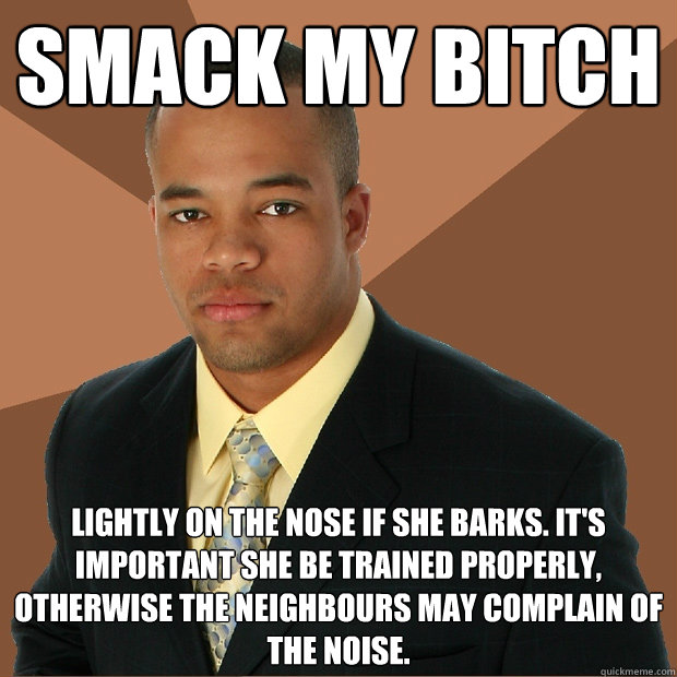 Smack my bitch lightly on the nose if she barks. it's important she be trained properly, otherwise the neighbours may complain of the noise.  Successful Black Man