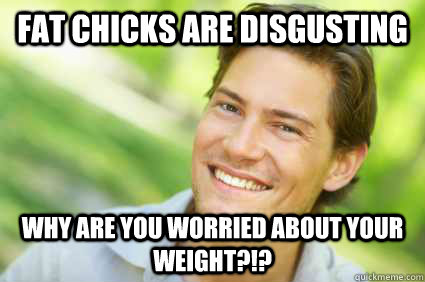 FAT CHICKS ARE DISGUSTING WHY ARE YOU WORRIED ABOUT YOUR WEIGHT?!? - FAT CHICKS ARE DISGUSTING WHY ARE YOU WORRIED ABOUT YOUR WEIGHT?!?  Men Logic