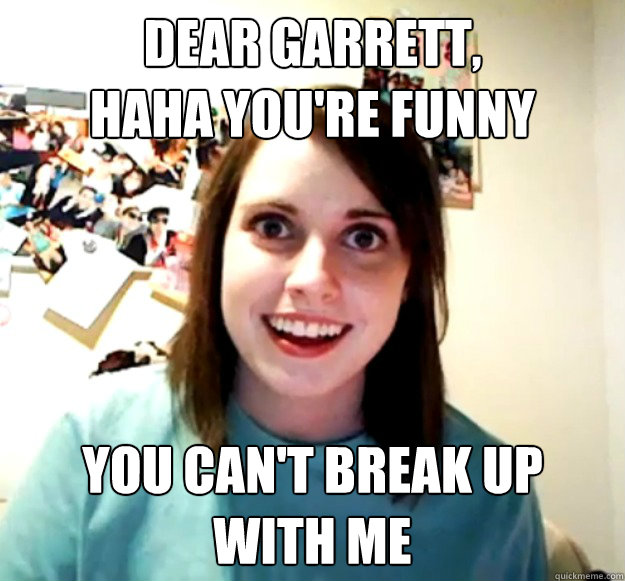 Dear Garrett, 
haha you're funny you can't break up 
with me  Overly Attached Girlfriend