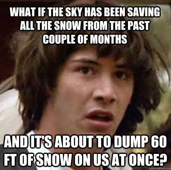 What if the sky has been saving all the snow from the past couple of months And it's about to dump 60 ft of snow on us at once?  conspiracy keanu