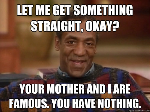 Let me get something straight, okay?
 Your mother and I are famous. You have nothing.  Happy Birthday Bill Cosby
