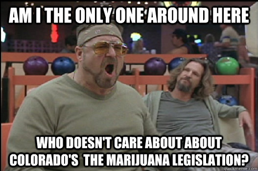 Am I the only one around here who doesn't care about about Colorado's  the marijuana legislation?   Angry Walter