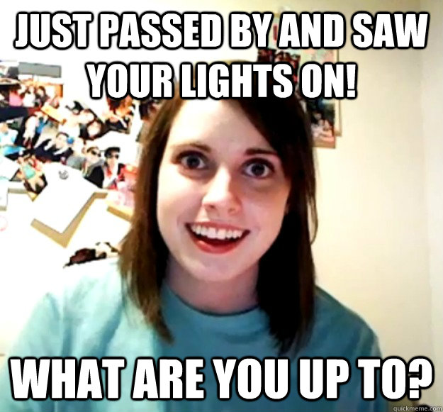 Just passed by and saw your lights on! What are you up to?  Overly Attached Girlfriend