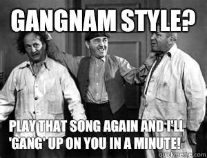 Gangnam style? Play that song again and I'll 'gang' up on you in a minute! - Gangnam style? Play that song again and I'll 'gang' up on you in a minute!  Three Stooges