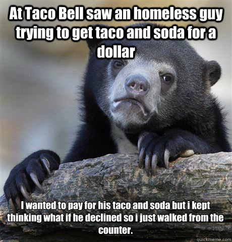 At Taco Bell saw an homeless guy trying to get taco and soda for a dollar I wanted to pay for his taco and soda but i kept thinking what if he declined so i just walked from the counter.   Confession Bear