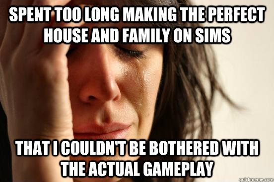 Spent too long making the perfect house and family on Sims  That I couldn't be bothered with the actual gameplay  First World Problems