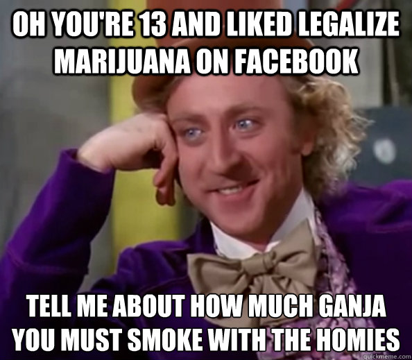 Oh you're 13 and liked legalize marijuana on facebook Tell me about how much ganja
you must smoke with the homies  