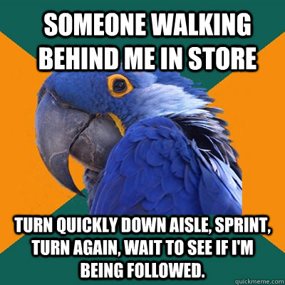 Someone walking behind me in store Turn quickly down aisle, sprint, turn again, wait to see if I'm being followed.  ParanoidParrot