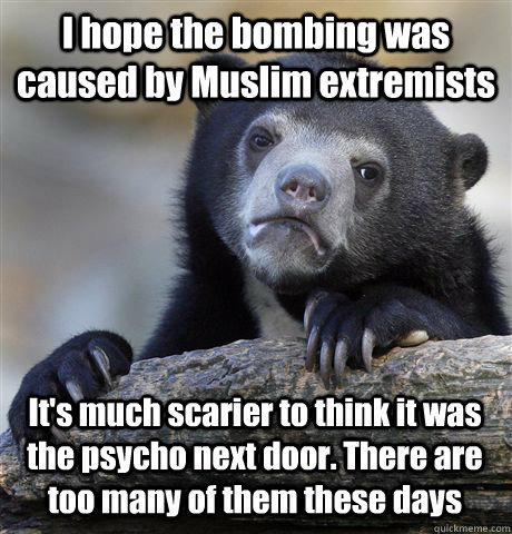 I hope the bombing was caused by Muslim extremists   It's much scarier to think it was the psycho next door. There are too many of them these days  Confession Bear