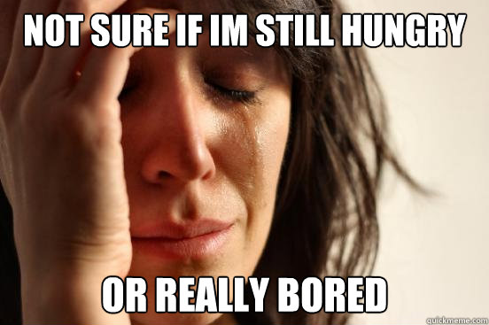 not sure if im still hungry or really bored   First World Problems