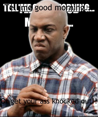 Tell me good morning... Or get your ass knocked out!!  