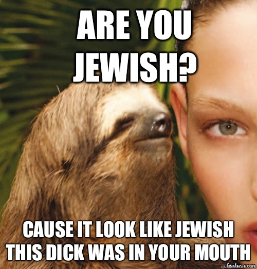 Are you Jewish? Cause it look like Jewish this dick was in your mouth  rape sloth