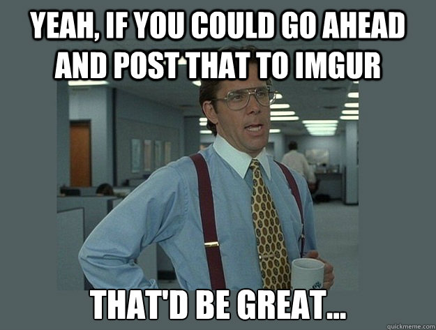 Yeah, if you could go ahead and post that to imgur That'd be great...  Office Space Lumbergh