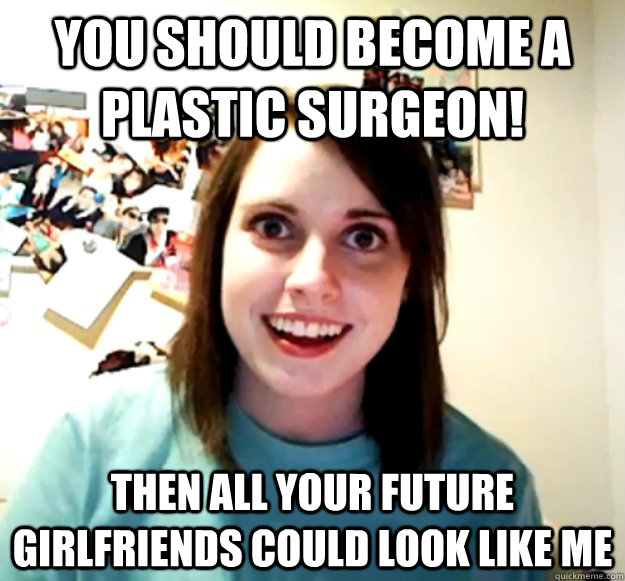 You should become a plastic surgeon! Then all your future girlfriends could look like me  Overly Attached Girlfriend