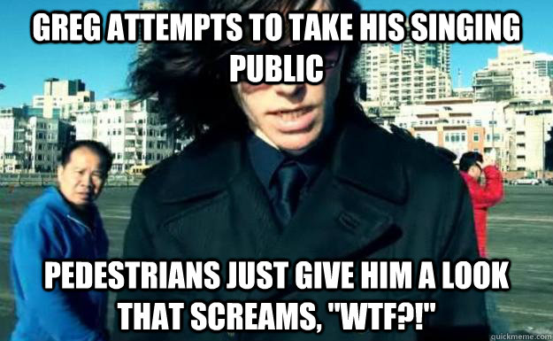 Greg attempts to take his singing public Pedestrians just give him a look that screams, 